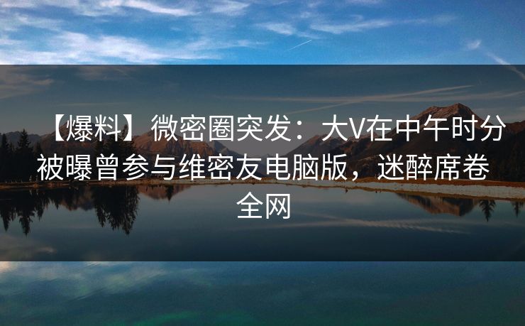【爆料】微密圈突发：大V在中午时分被曝曾参与维密友电脑版，迷醉席卷全网