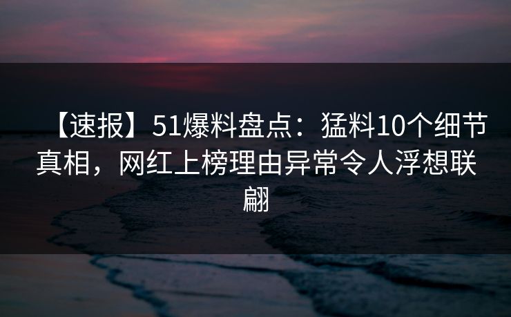 【速报】51爆料盘点：猛料10个细节真相，网红上榜理由异常令人浮想联翩