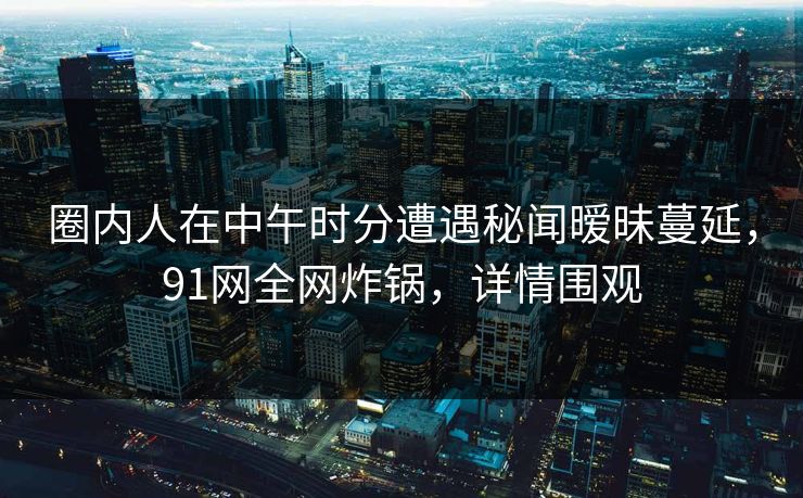 圈内人在中午时分遭遇秘闻暧昧蔓延，91网全网炸锅，详情围观