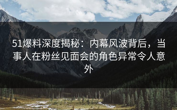 51爆料深度揭秘：内幕风波背后，当事人在粉丝见面会的角色异常令人意外