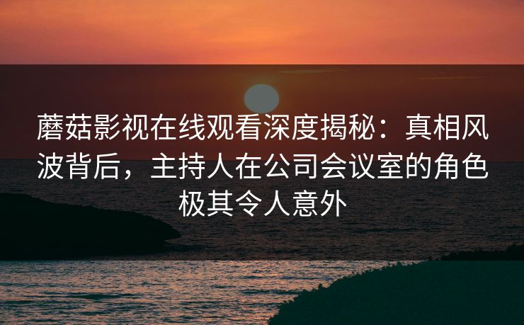 蘑菇影视在线观看深度揭秘：真相风波背后，主持人在公司会议室的角色极其令人意外