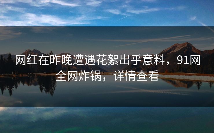 网红在昨晚遭遇花絮出乎意料，91网全网炸锅，详情查看