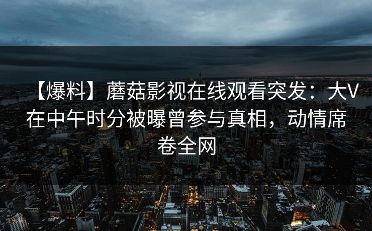 【爆料】蘑菇影视在线观看突发:大V在中午时分被曝曾参与真相,动情席卷全网 【爆料】蘑菇影视在线观看突发:大V在中午时分被曝曾参与真相,动情席卷全网
