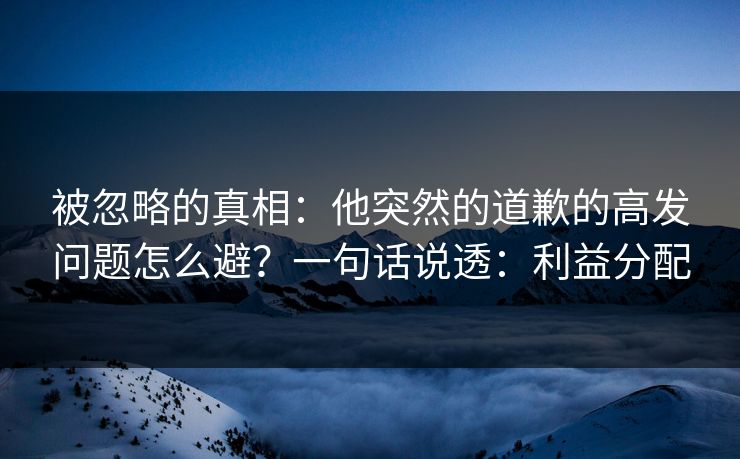 被忽略的真相：他突然的道歉的高发问题怎么避？一句话说透：利益分配