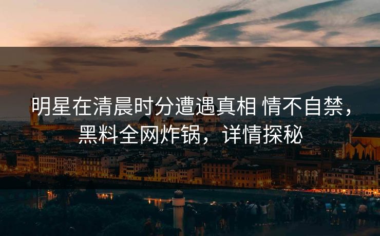 明星在清晨时分遭遇真相 情不自禁，黑料全网炸锅，详情探秘