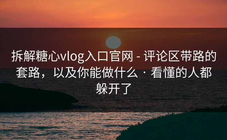 拆解糖心vlog入口官网 - 评论区带路的套路，以及你能做什么 · 看懂的人都躲开了