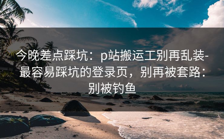 今晚差点踩坑：p站搬运工别再乱装-最容易踩坑的登录页，别再被套路：别被钓鱼