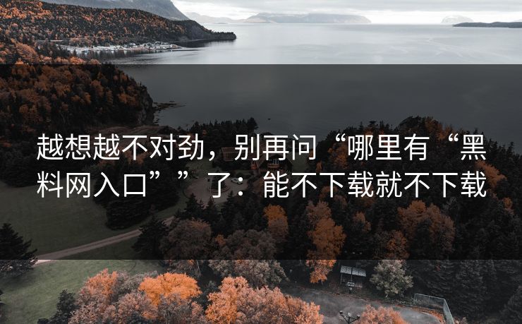 越想越不对劲，别再问“哪里有“黑料网入口””了：能不下载就不下载
