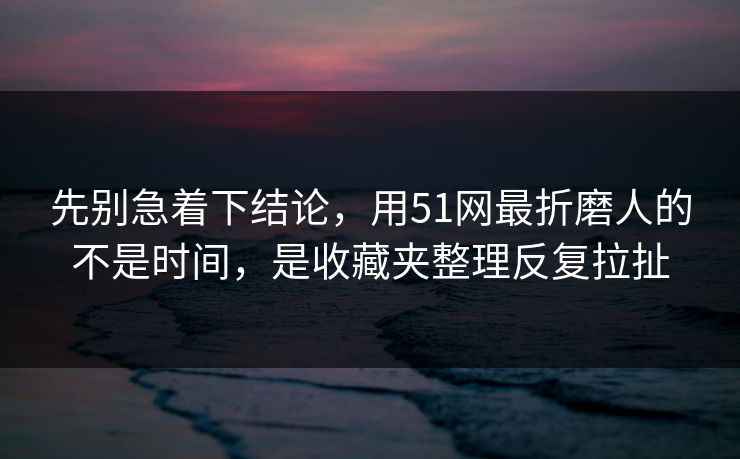 先别急着下结论，用51网最折磨人的不是时间，是收藏夹整理反复拉扯
