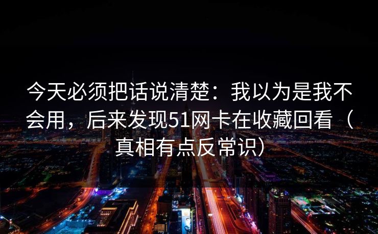 今天必须把话说清楚：我以为是我不会用，后来发现51网卡在收藏回看（真相有点反常识）