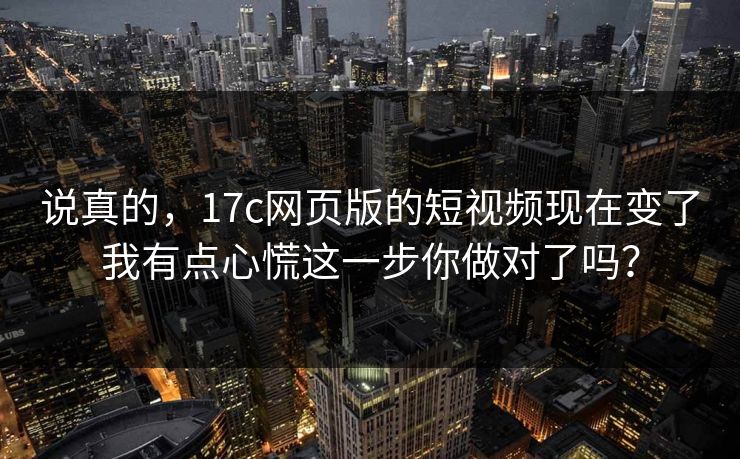 说真的，17c网页版的短视频现在变了我有点心慌这一步你做对了吗？