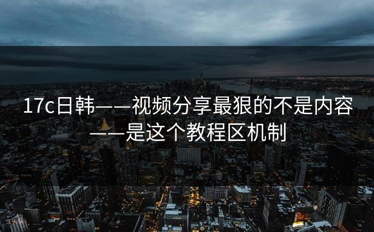 17c日韩——视频分享最狠的不是内容——是这个教程区机制