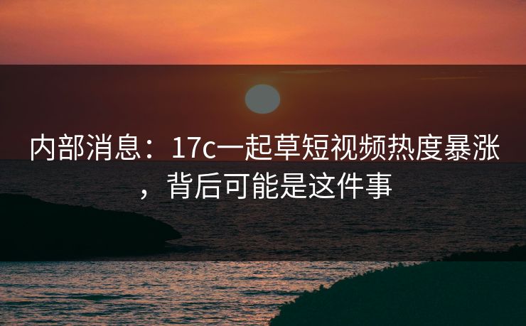 内部消息：17c一起草短视频热度暴涨，背后可能是这件事
