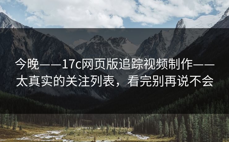 今晚——17c网页版追踪视频制作——太真实的关注列表，看完别再说不会